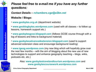 Please feel free to e-mail me if you have any further questions: Contact Details –  [email_address] Website / Blogs: www.geobytes.org.uk  (department website) www.geoblogbytes.wordpress.com  (used with all classes – to follow up lessons, homework support etc.) www.geobytesgcse.blogspot.com  (follows GCSE course through with a log of lessons and links to background material) www.geobytesadvancedextension.blogspot.com  (used to support advanced extension class and encourage background reading) www.igeog.wordpress.com  (my new blog which will hopefully grow over the next few months – with the aim of blogging about the new use of new technologies to support and enhance geography teaching – blogs, wikis, podcasts etc. etc.) Also:  www.geobytestravelandtourism.wordpress.com  and  www.geobytescoursework.wordpress.com   