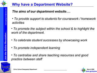 Why have a Department Website? The aims of our department website…. To promote the subject within the school & to highlight the work of the department. To provide support to students for coursework / homework activities To celebrate student successes by showcasing work To promote independent learning To centralise and share teaching resources and good practice between staff www.geobytes.org.uk 
