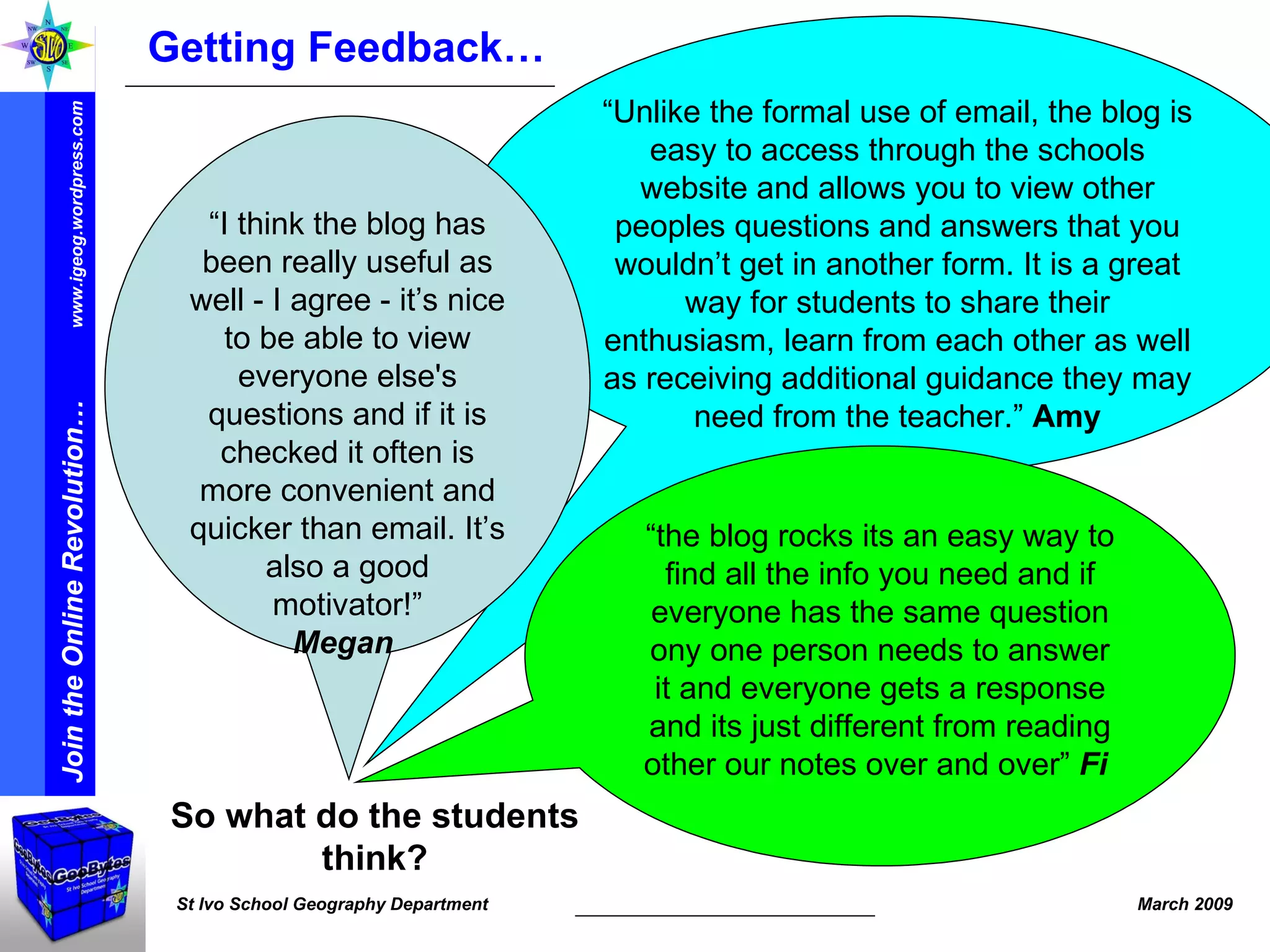 “ Unlike the formal use of email, the blog is easy to access through the schools website and allows you to view other peoples questions and answers that you wouldn’t get in another form. It is a great way for students to share their enthusiasm, learn from each other as well as receiving additional guidance they may need from the teacher.”  Amy “ I think the blog has been really useful as well - I agree - it’s nice to be able to view everyone else's questions and if it is checked it often is more convenient and quicker than email. It’s also a good motivator!” Megan   Getting Feedback… So what do the students think? “ the blog rocks its an easy way to find all the info you need and if everyone has the same question ony one person needs to answer it and everyone gets a response and its just different from reading other our notes over and over”  Fi   