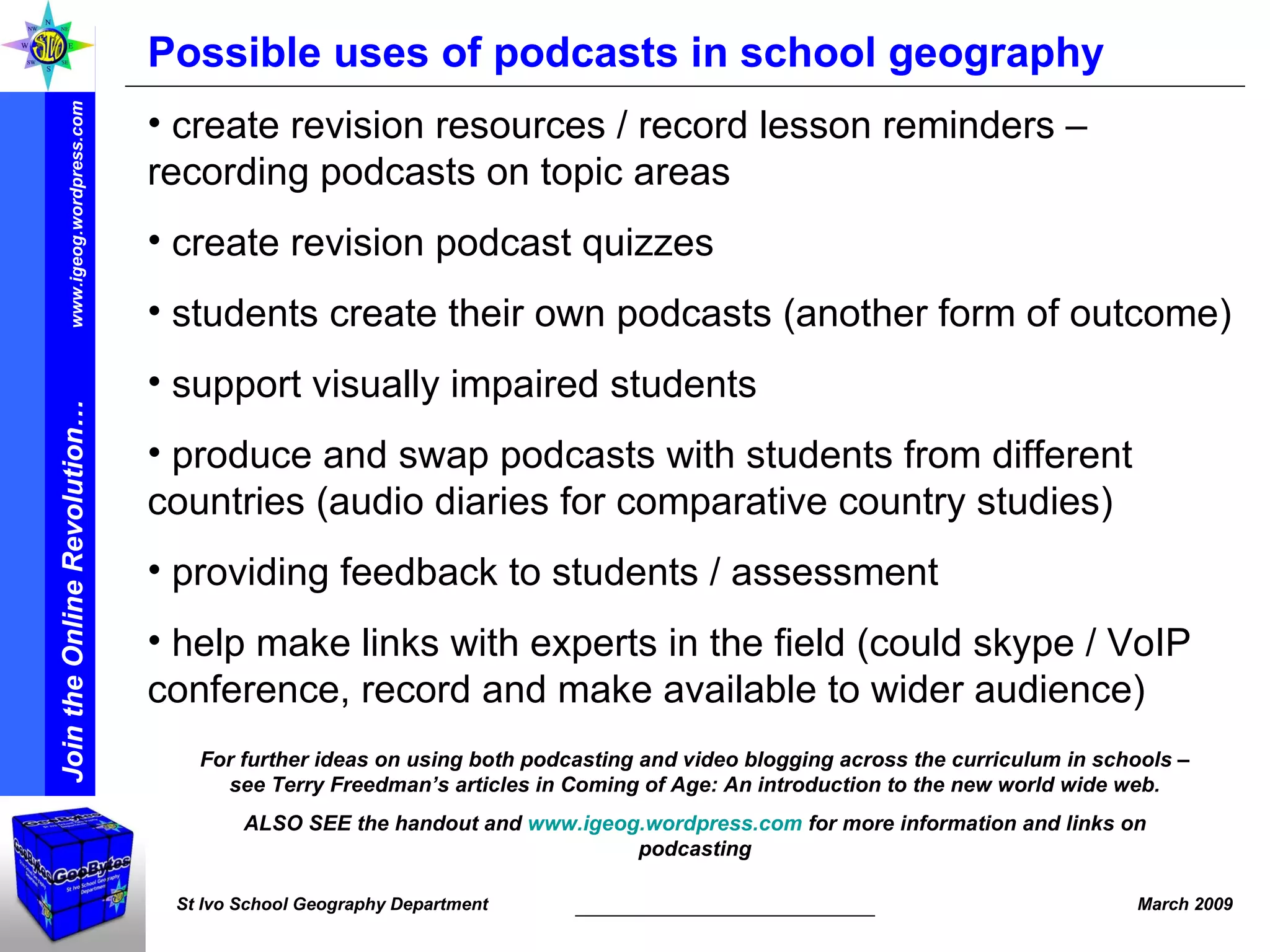 Possible uses of podcasts in school geography create revision resources / record lesson reminders – recording podcasts on topic areas create revision podcast quizzes students create their own podcasts (another form of outcome) support visually impaired students produce and swap podcasts with students from different countries (audio diaries for comparative country studies) providing feedback to students / assessment help make links with experts in the field (could skype / VoIP conference, record and make available to wider audience) For further ideas on using both podcasting and video blogging across the curriculum in schools – see Terry Freedman’s articles in Coming of Age: An introduction to the new world wide web. ALSO SEE the handout and  www.igeog.wordpress.com  for more information and links on podcasting 