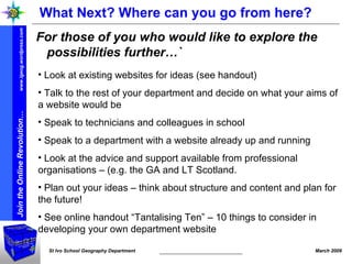 What Next? Where can you go from here? For those of you who would like to explore the possibilities further…` Look at existing websites for ideas (see handout) Talk to the rest of your department and decide on what your aims of a website would be  Speak to technicians and colleagues in school Speak to a department with a website already up and running  Look at the advice and support available from professional organisations – (e.g. the GA and LT Scotland. Plan out your ideas – think about structure and content and plan for the future! See online handout “Tantalising Ten” – 10 things to consider in developing your own department website 