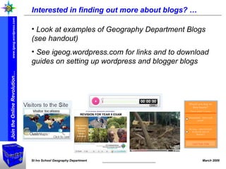 Interested in finding out more about blogs? … Look at examples of Geography Department Blogs (see handout) See igeog.wordpress.com for links and to download guides on setting up wordpress and blogger blogs 