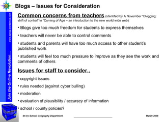 Blogs – Issues for Consideration Common concerns from teachers   (identifed by A November “Blogging: shift of control” in “Coming of Age – an introduction to the new world wide web) Blogs give too much freedom for students to express themselves teachers will never be able to control comments students and parents will have too much access to other student’s published work students will feel too much pressure to improve as they see the work and comments of others Issues for staff to consider.. copyright issues rules needed (against cyber bulling) moderation evaluation of plausibility / accuracy of information school / county policies? 