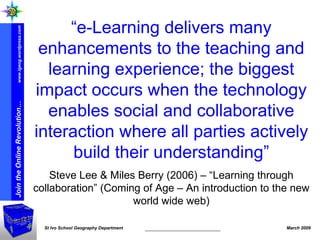 “ e-Learning delivers many enhancements to the teaching and learning experience; the biggest impact occurs when the technology enables social and collaborative interaction where all parties actively build their understanding” Steve Lee & Miles Berry (2006) – “Learning through collaboration” (Coming of Age – An introduction to the new world wide web) 