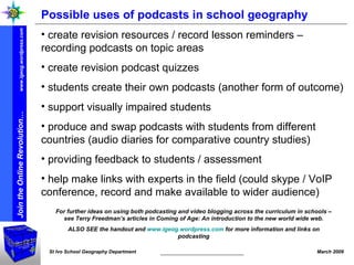 Possible uses of podcasts in school geography create revision resources / record lesson reminders – recording podcasts on topic areas create revision podcast quizzes students create their own podcasts (another form of outcome) support visually impaired students produce and swap podcasts with students from different countries (audio diaries for comparative country studies) providing feedback to students / assessment help make links with experts in the field (could skype / VoIP conference, record and make available to wider audience) For further ideas on using both podcasting and video blogging across the curriculum in schools – see Terry Freedman’s articles in Coming of Age: An introduction to the new world wide web. ALSO SEE the handout and  www.igeog.wordpress.com  for more information and links on podcasting 