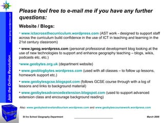 Please feel free to e-mail me if you have any further questions: Website / Blogs:   www.ictacrossthecurriculum.wordpress.com   (AST work -  designed to support staff across the curriculum build confidence in the use of ICT in teaching and learning in the 21st century classroom) www.igeog.wordpress.com  (personal professional development blog looking at the use of new technologies to support and enhance geography teaching – blogs, wikis, podcasts etc. etc.)   www.geobytes.org.uk  (department website) www.geoblogbytes.wordpress.com  (used with all classes – to follow up lessons, homework support etc.) www.geobytesgcse.blogspot.com  (follows GCSE course through with a log of lessons and links to background material) www.geobytesadvancedextension.blogspot.com  (used to support advanced extension class and encourage background reading) Also:  www.geobytestravelandtourism.wordpress.com  and  www.geobytescoursework.wordpress.com   