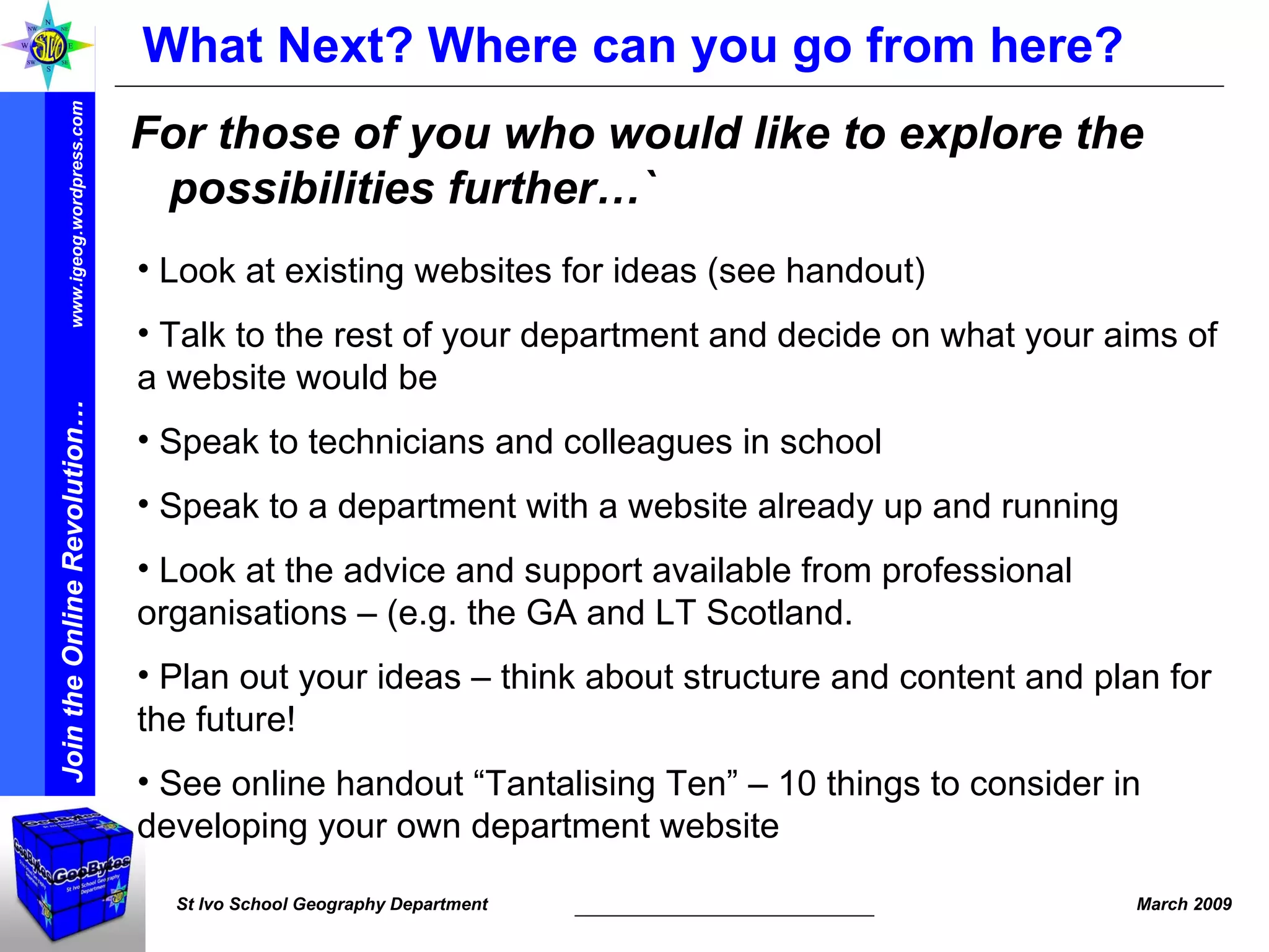 What Next? Where can you go from here? For those of you who would like to explore the possibilities further…` Look at existing websites for ideas (see handout) Talk to the rest of your department and decide on what your aims of a website would be  Speak to technicians and colleagues in school Speak to a department with a website already up and running  Look at the advice and support available from professional organisations – (e.g. the GA and LT Scotland. Plan out your ideas – think about structure and content and plan for the future! See online handout “Tantalising Ten” – 10 things to consider in developing your own department website 