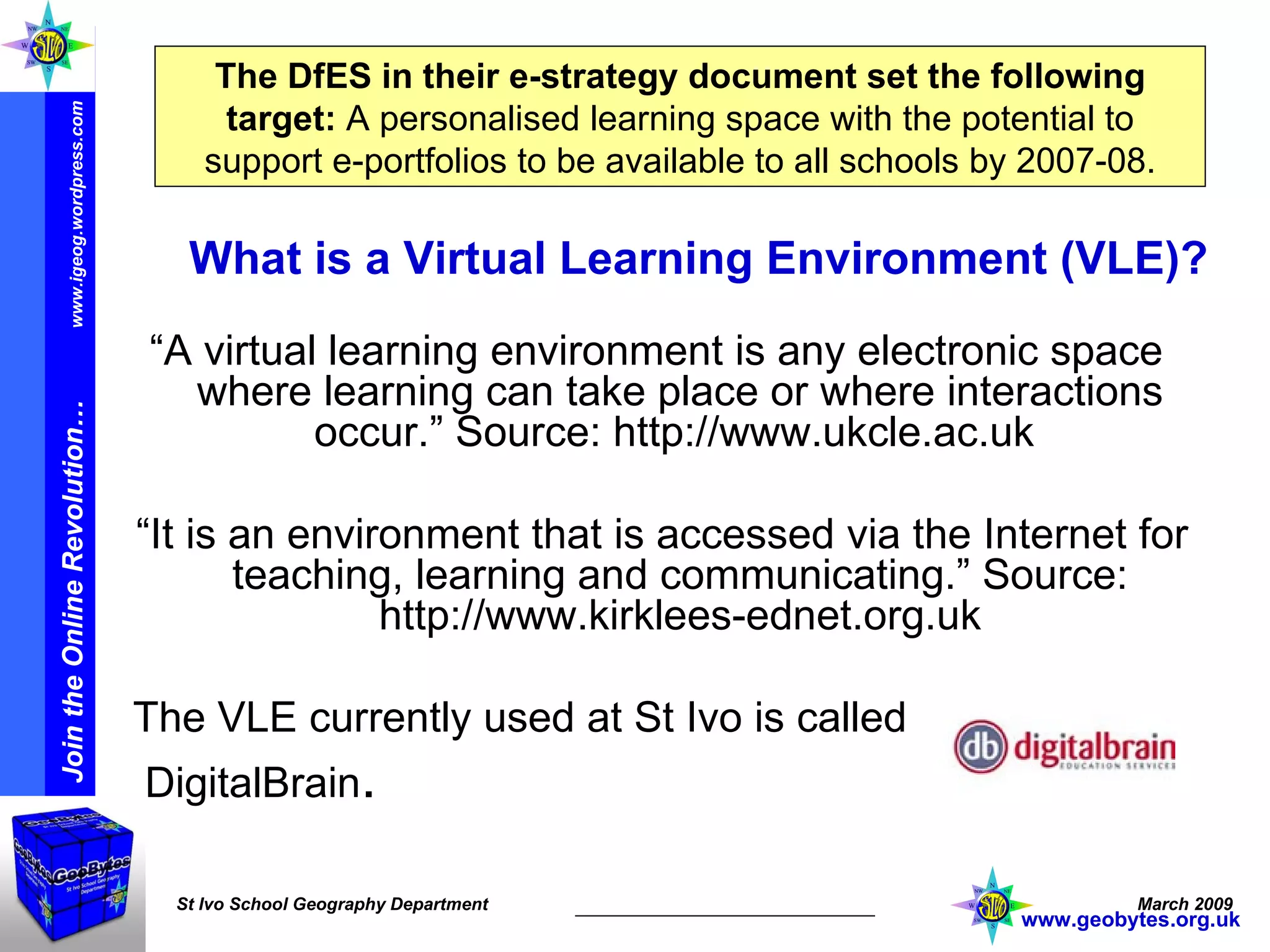 The DfES in their e-strategy document set the following target:   A personalised learning space with the potential to support e-portfolios to be available to all schools by 2007-08. What is a Virtual Learning Environment (VLE)? “ A virtual learning environment is any electronic space where learning can take place or where interactions occur.” Source: http://www.ukcle.ac.uk  “ It is an environment that is accessed via the Internet for teaching, learning and communicating.” Source: http://www.kirklees-ednet.org.uk The VLE currently used at St Ivo is called  DigitalBrain . www.geobytes.org.uk 