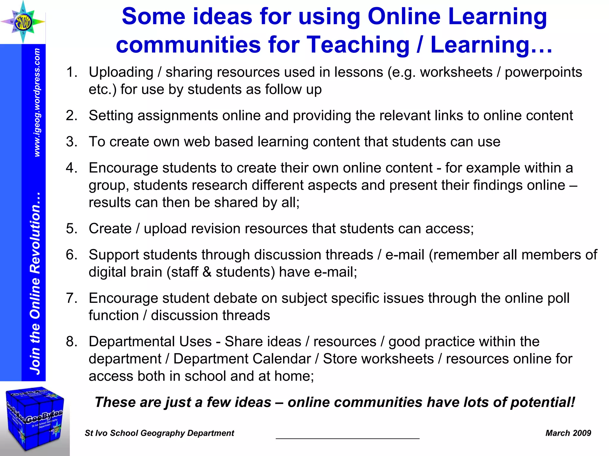 Some ideas for using Online Learning communities for Teaching / Learning… Uploading / sharing resources used in lessons (e.g. worksheets / powerpoints etc.) for use by students as follow up Setting assignments online and providing the relevant links to online content To create own web based learning content that students can use Encourage students to create their own online content - for example within a group, students research different aspects and present their findings online – results can then be shared by all; Create / upload revision resources that students can access; Support students through discussion threads / e-mail (remember all members of digital brain (staff & students) have e-mail; Encourage student debate on subject specific issues through the online poll function / discussion threads Departmental Uses - Share ideas / resources / good practice within the department / Department Calendar / Store worksheets / resources online for access both in school and at home; These are just a few ideas – online communities have lots of potential! 