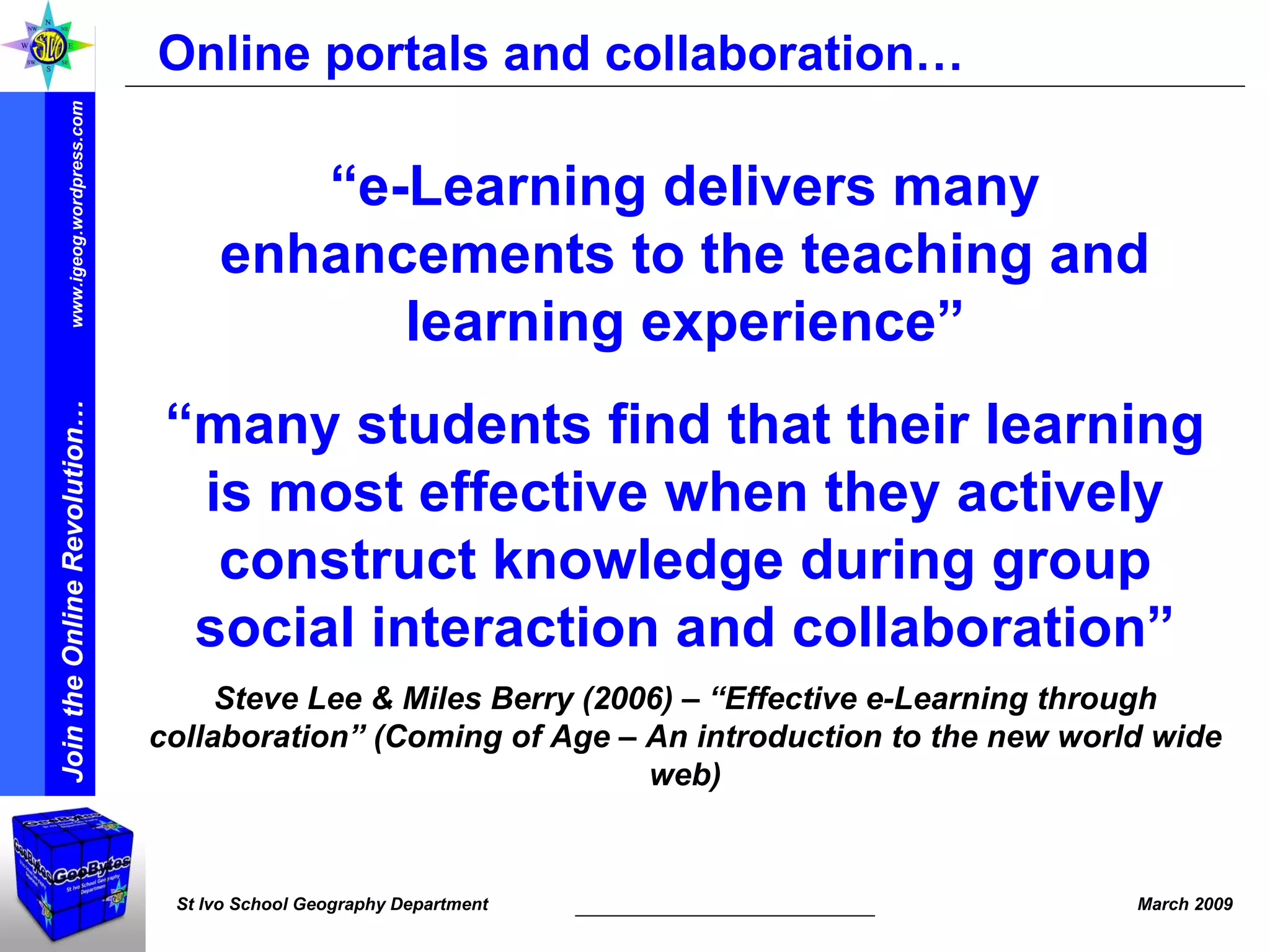 Online portals and collaboration… “ e-Learning delivers many enhancements to the teaching and learning experience” “ many students find that their learning is most effective when they actively construct knowledge during group social interaction and collaboration” Steve Lee & Miles Berry (2006) – “Effective e-Learning through collaboration” (Coming of Age – An introduction to the new world wide web) 