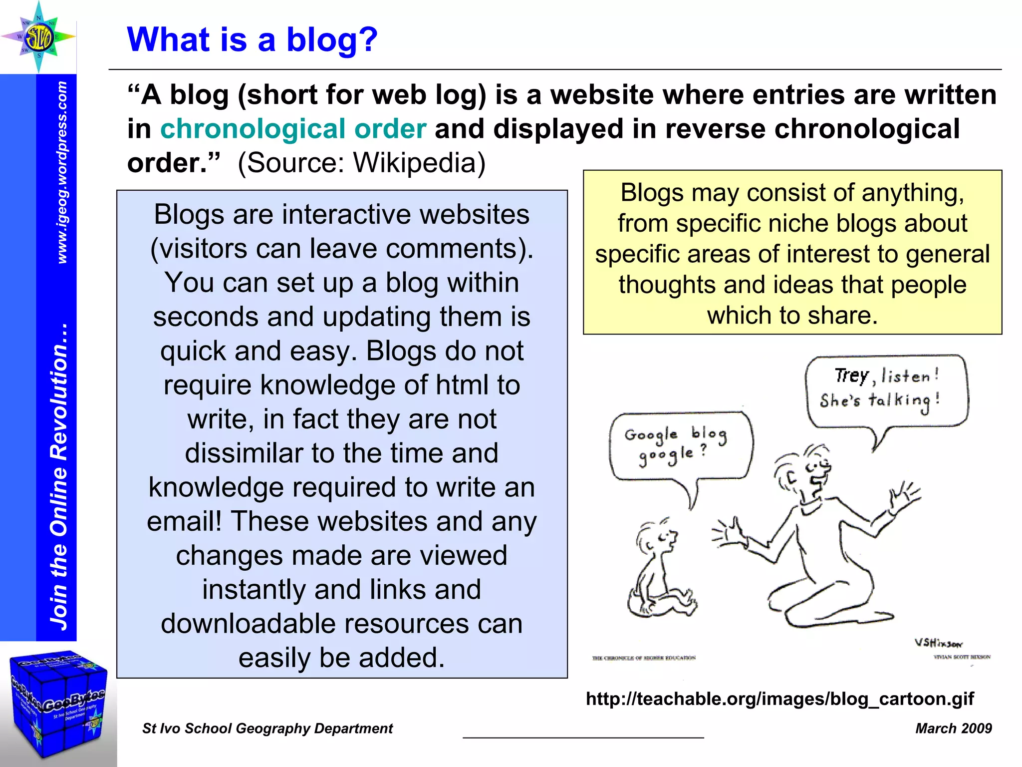 What is a blog? “ A blog (short for web log) is a website where entries are written in  chronological order  and displayed in reverse chronological order.”   (Source: Wikipedia) http://teachable.org/images/blog_cartoon.gif Blogs are interactive websites (visitors can leave comments). You can set up a blog within seconds and updating them is quick and easy. Blogs do not require knowledge of html to write, in fact they are not dissimilar to the time and knowledge required to write an email! These websites and any changes made are viewed instantly and links and downloadable resources can easily be added. Blogs may consist of anything, from specific niche blogs about specific areas of interest to general thoughts and ideas that people which to share. 