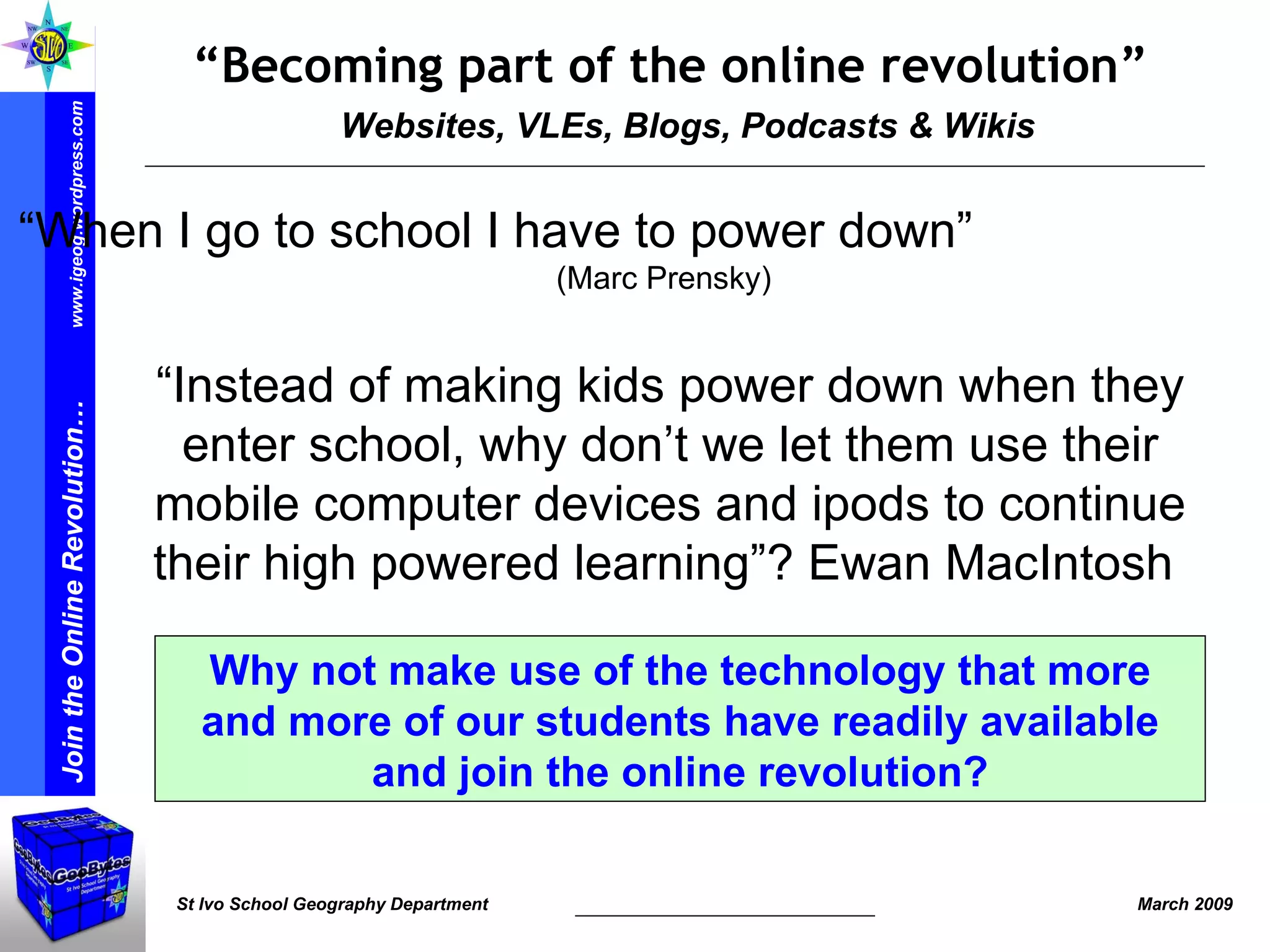 Websites, VLEs, Blogs, Podcasts & Wikis “ Becoming part of the online revolution” “ Instead of making kids power down when they enter school, why don’t we let them use their mobile computer devices and ipods to continue their high powered learning”? Ewan MacIntosh  Why not make use of the technology that more and more of our students have readily available and join the online revolution? “ When I go to school I have to power down”  ( Marc Prensky ) 