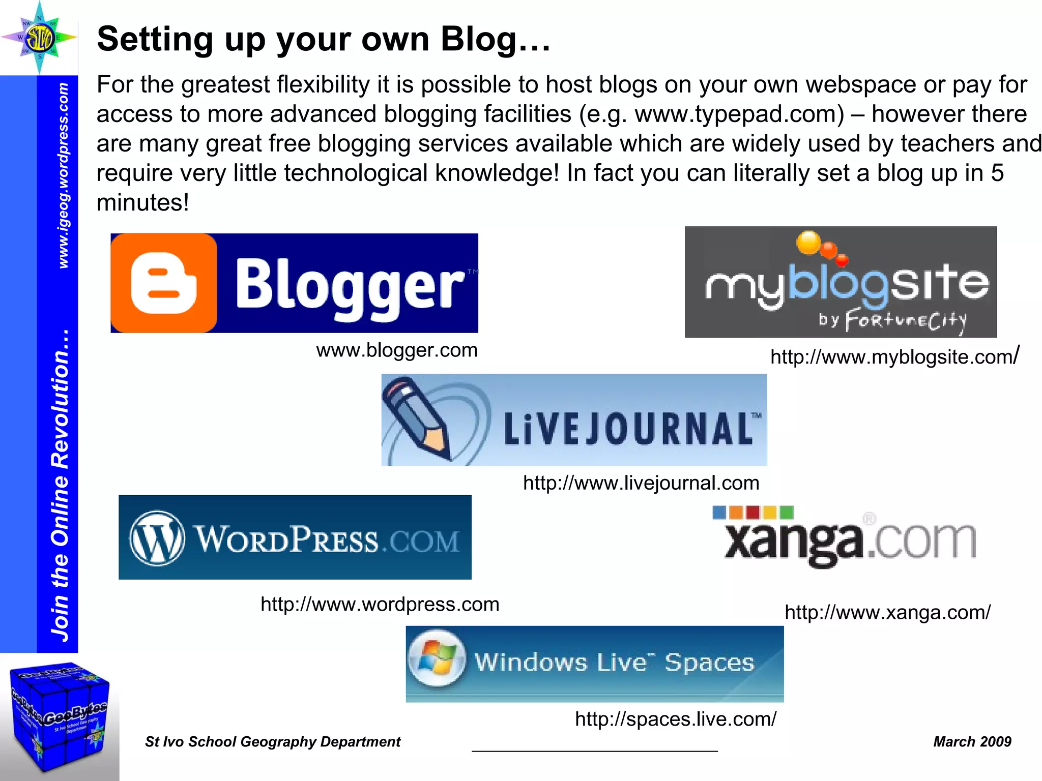 Setting up your own Blog… For the greatest flexibility it is possible to host blogs on your own webspace or pay for access to more advanced blogging facilities (e.g. www.typepad.com) – however there are many great free blogging services available which are widely used by teachers and require very little technological knowledge! In fact you can literally set a blog up in 5 minutes! http://www.xanga.com/ http://www.wordpress.com http://www.livejournal.com www.blogger.com http://www.myblogsite.com / http://spaces.live.com/ 