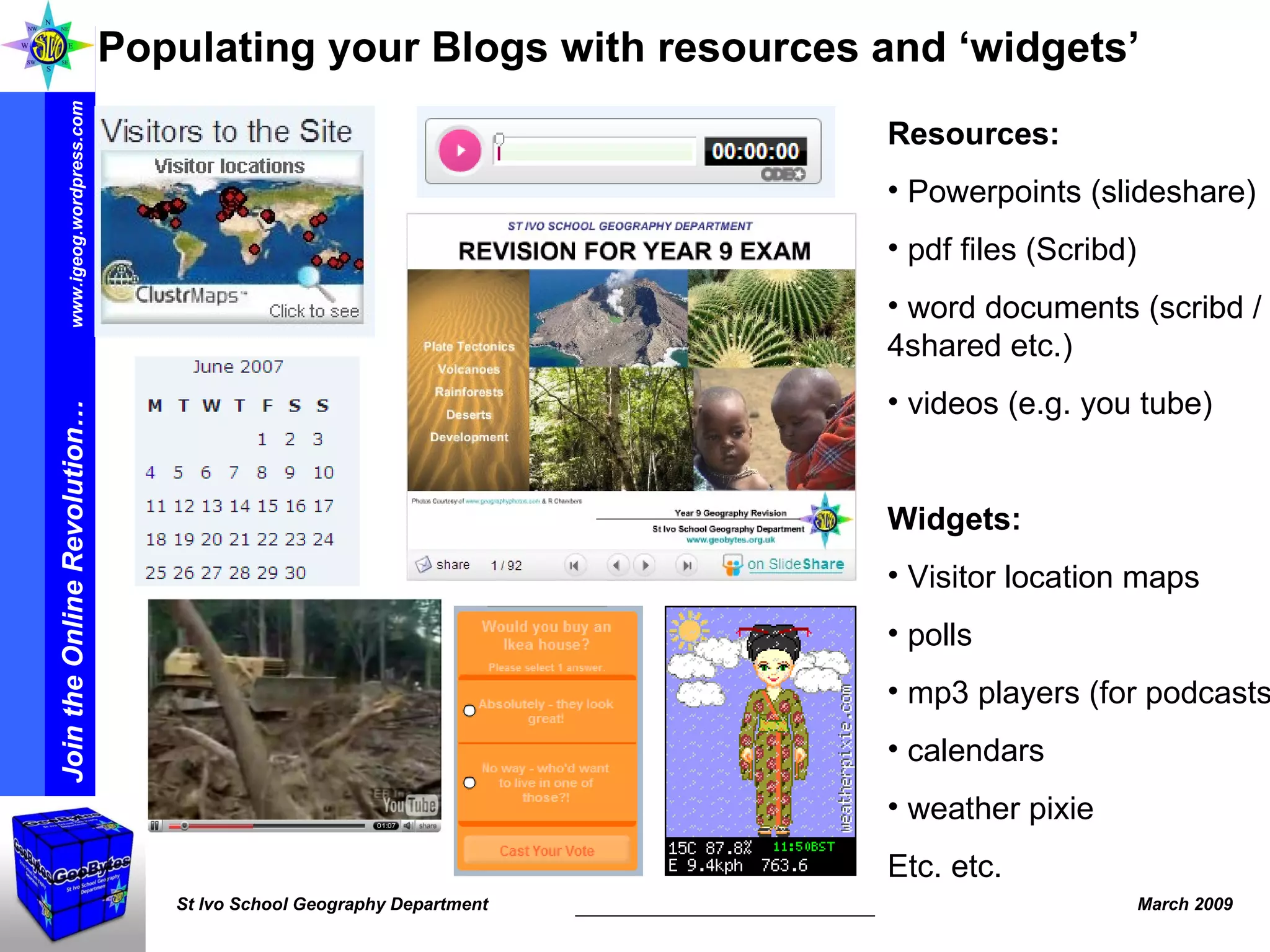 Resources: Powerpoints (slideshare) pdf files (Scribd) word documents (scribd / 4shared etc.) videos (e.g. you tube) Widgets: Visitor location maps polls mp3 players (for podcasts) calendars weather pixie Etc. etc.  Populating your Blogs with resources and ‘widgets’ 