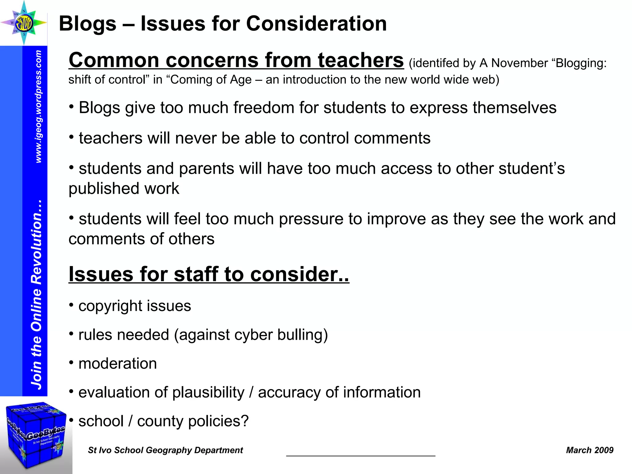 Blogs – Issues for Consideration Common concerns from teachers   (identifed by A November “Blogging: shift of control” in “Coming of Age – an introduction to the new world wide web) Blogs give too much freedom for students to express themselves teachers will never be able to control comments students and parents will have too much access to other student’s published work students will feel too much pressure to improve as they see the work and comments of others Issues for staff to consider.. copyright issues rules needed (against cyber bulling) moderation evaluation of plausibility / accuracy of information school / county policies? 