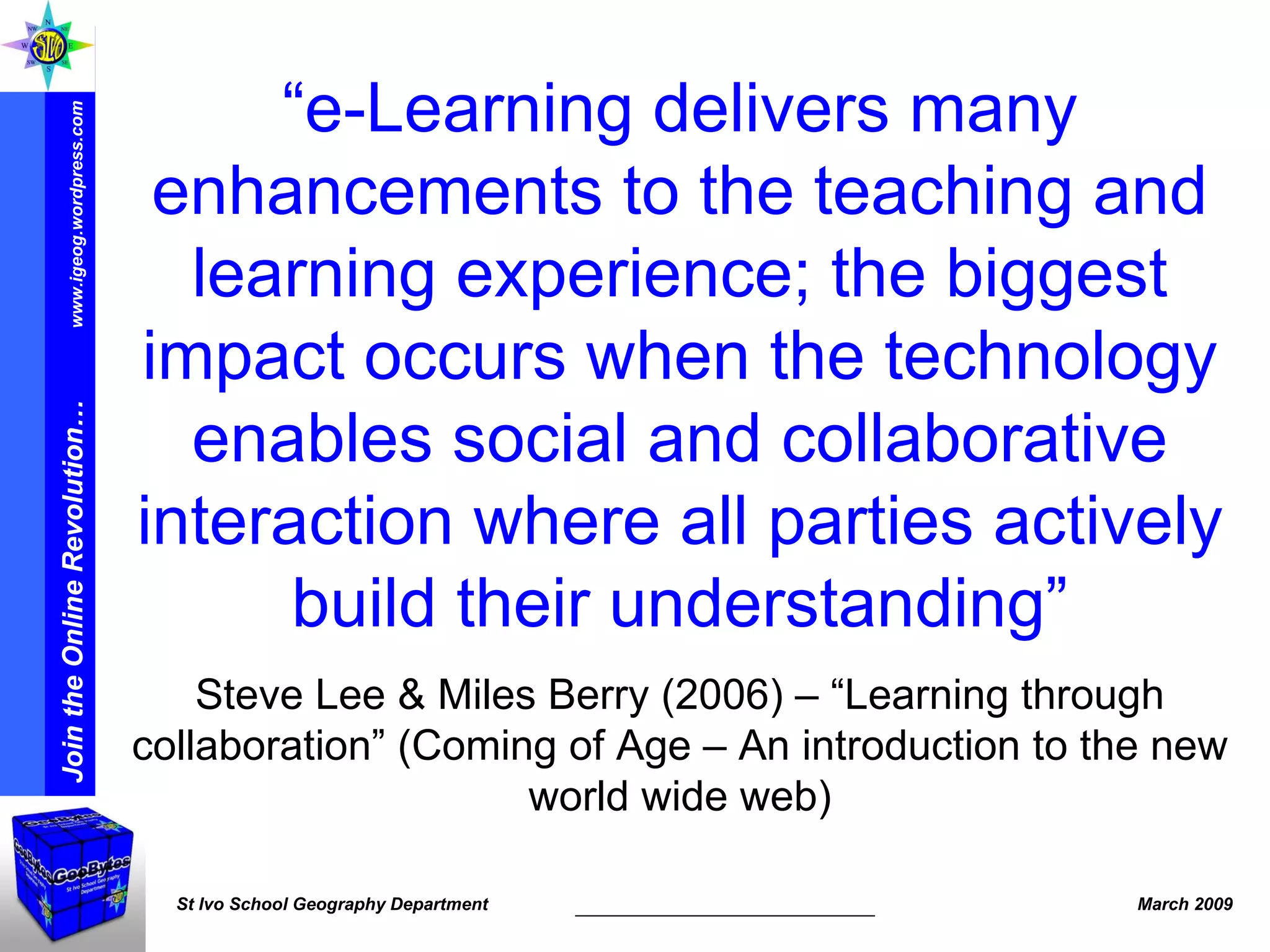 “ e-Learning delivers many enhancements to the teaching and learning experience; the biggest impact occurs when the technology enables social and collaborative interaction where all parties actively build their understanding” Steve Lee & Miles Berry (2006) – “Learning through collaboration” (Coming of Age – An introduction to the new world wide web) 