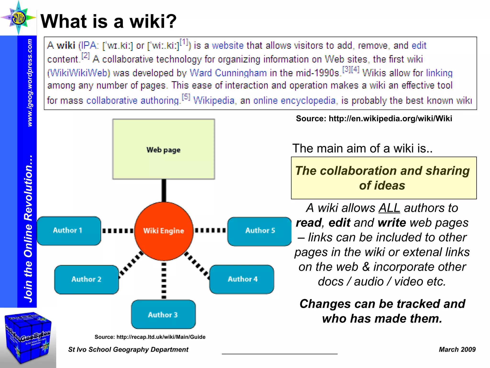 What is a wiki? Source: http://en.wikipedia.org/wiki/Wiki Source: http://recap.ltd.uk/wiki/Main/Guide The main aim of a wiki is.. The collaboration and sharing of ideas A wiki allows  ALL  authors to  read ,  edit  and  write  web pages – links can be included to other pages in the wiki or extenal links on the web & incorporate other docs / audio / video etc. Changes can be tracked and who has made them. 