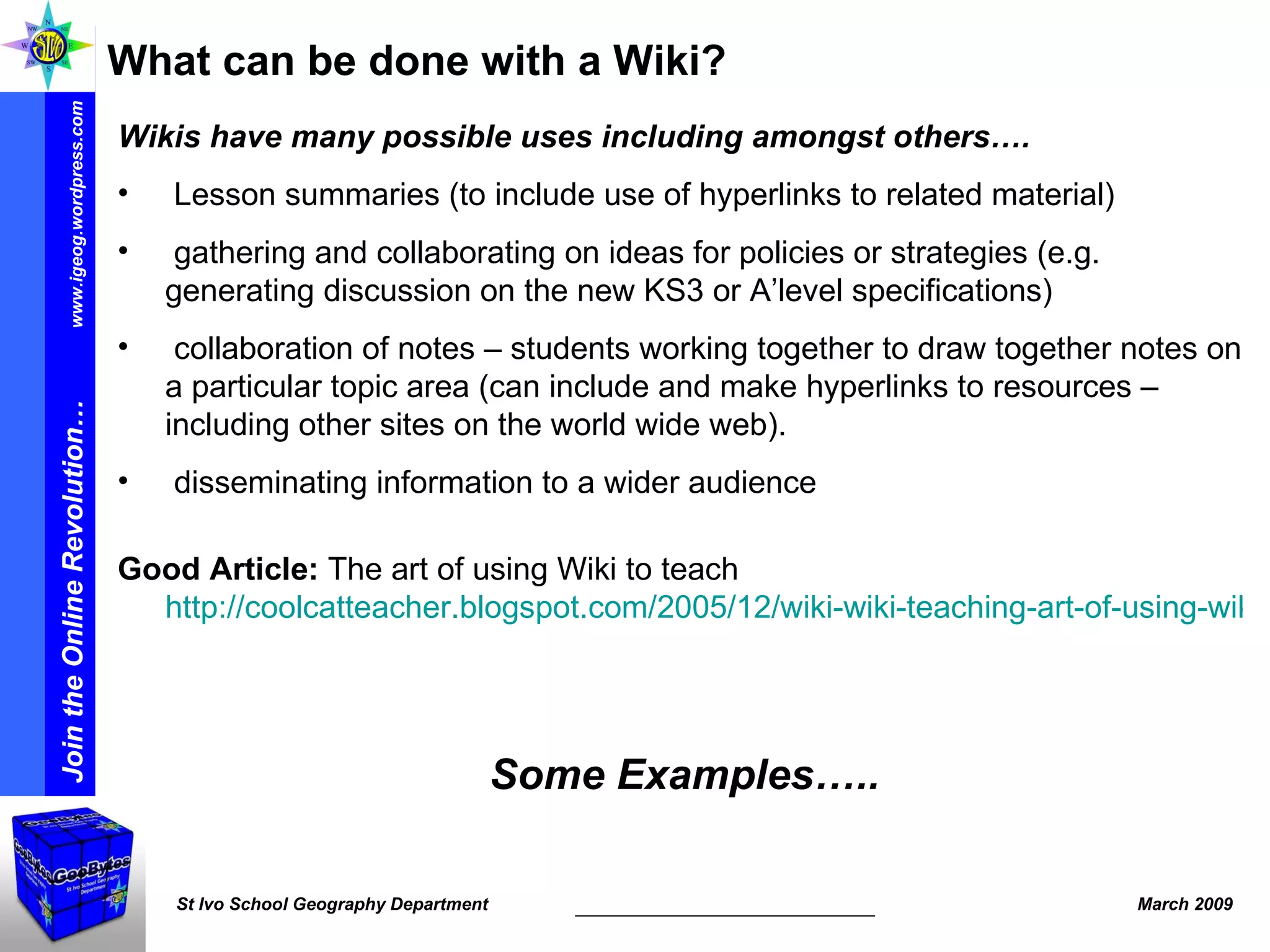 What can be done with a Wiki? Wikis have many possible uses including amongst others…. Lesson summaries (to include use of hyperlinks to related material) gathering and collaborating on ideas for policies or strategies (e.g. generating discussion on the new KS3 or A’level specifications) collaboration of notes – students working together to draw together notes on a particular topic area (can include and make hyperlinks to resources – including other sites on the world wide web). disseminating information to a wider audience Good Article:  The art of using Wiki to teach  http://coolcatteacher.blogspot.com/2005/12/wiki-wiki-teaching-art-of-using-wiki.html   Some Examples….. 