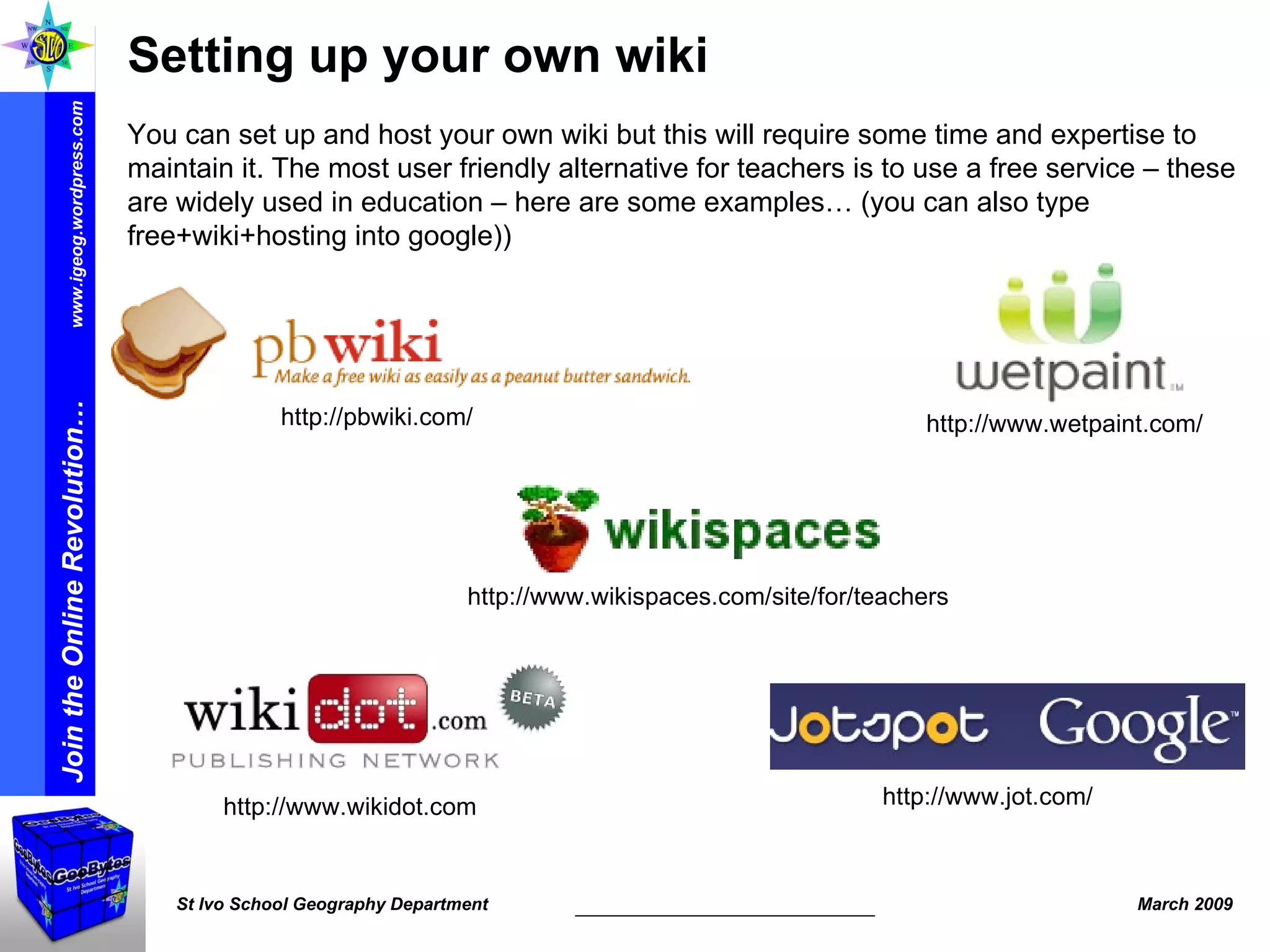 Setting up your own wiki  You can set up and host your own wiki but this will require some time and expertise to maintain it. The most user friendly alternative for teachers is to use a free service – these are widely used in education – here are some examples… (you can also type free+wiki+hosting into google)) http://www.wikispaces.com/site/for/teachers http://pbwiki.com/ http://www.wetpaint.com/ http://www.wikidot.com  http://www.jot.com/ 