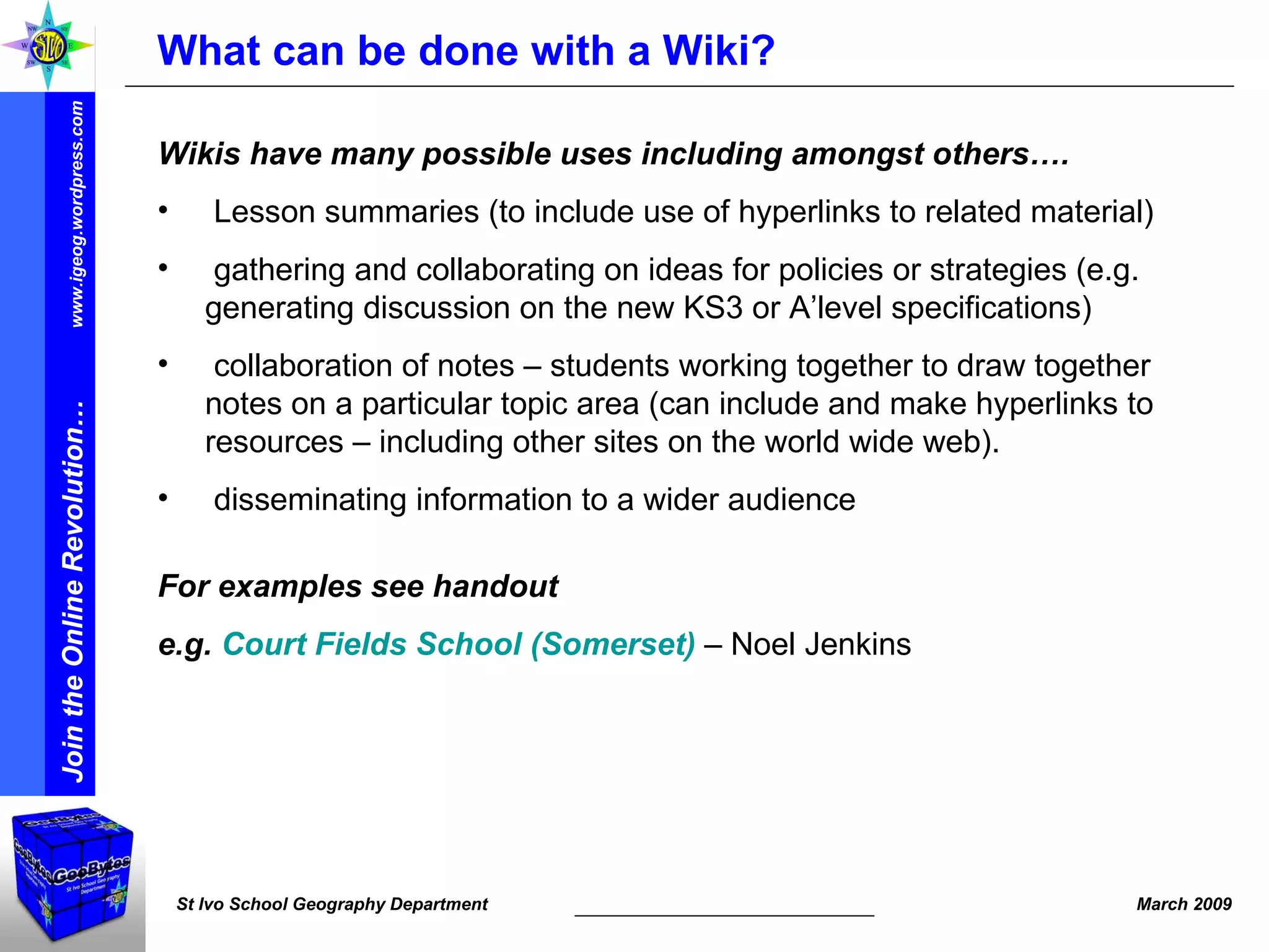 What can be done with a Wiki? Wikis have many possible uses including amongst others…. Lesson summaries (to include use of hyperlinks to related material) gathering and collaborating on ideas for policies or strategies (e.g. generating discussion on the new KS3 or A’level specifications) collaboration of notes – students working together to draw together notes on a particular topic area (can include and make hyperlinks to resources – including other sites on the world wide web). disseminating information to a wider audience For examples see handout e.g.  Court Fields School (Somerset)  – Noel Jenkins 