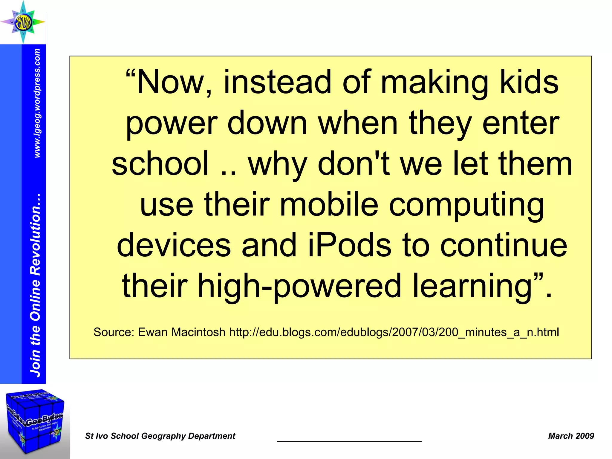 “ Now, instead of making kids power down when they enter school .. why don't we let them use their mobile computing devices and iPods to continue their high-powered learning”.  Source: Ewan Macintosh http://edu.blogs.com/edublogs/2007/03/200_minutes_a_n.html 