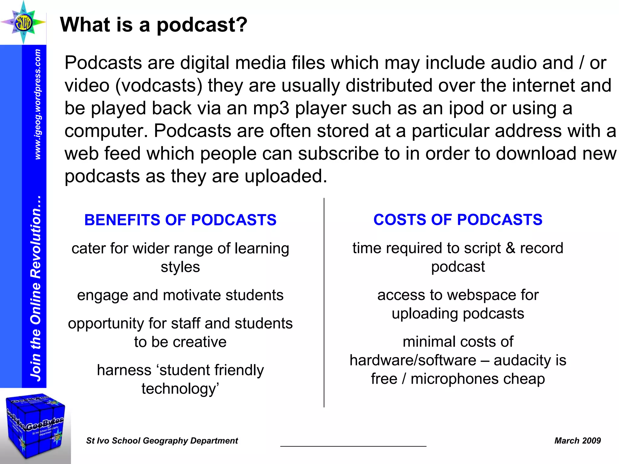 What is a podcast? Podcasts are digital media files which may include audio and / or video (vodcasts) they are usually distributed over the internet and be played back via an mp3 player such as an ipod or using a computer. Podcasts are often stored at a particular address with a web feed which people can subscribe to in order to download new podcasts as they are uploaded. BENEFITS OF PODCASTS cater for wider range of learning styles engage and motivate students opportunity for staff and students to be creative harness ‘student friendly technology’ COSTS OF PODCASTS time required to script & record podcast access to webspace for uploading podcasts minimal costs of hardware/software – audacity is free / microphones cheap 