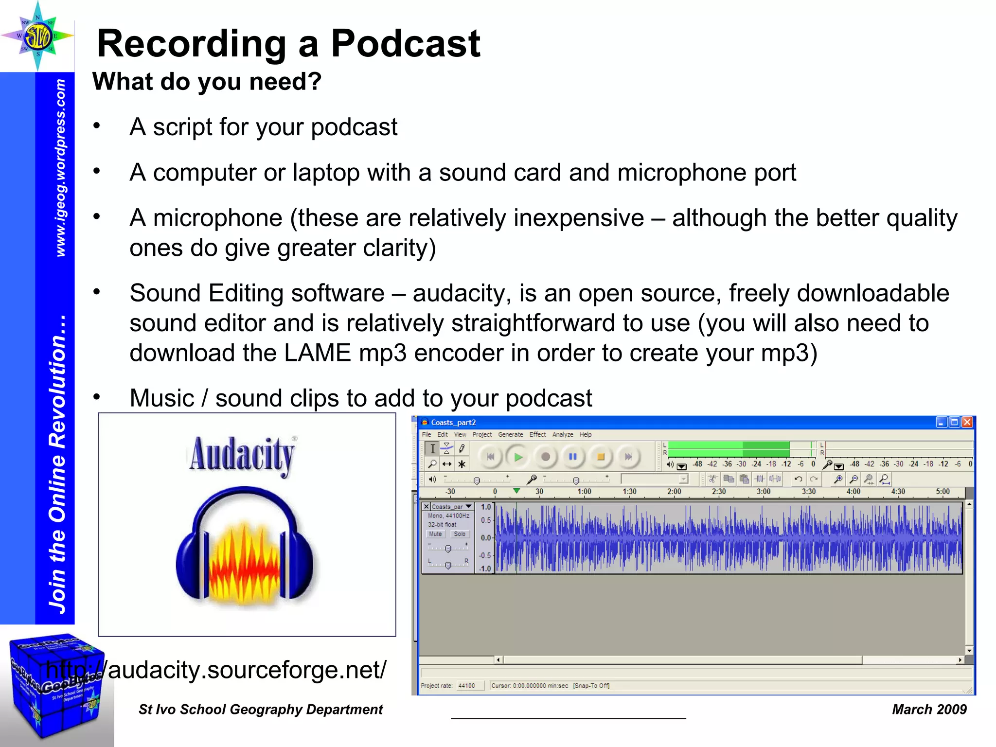http://audacity.sourceforge.net/ Recording a Podcast What do you need? A script for your podcast  A computer or laptop with a sound card and microphone port A microphone (these are relatively inexpensive – although the better quality ones do give greater clarity) Sound Editing software – audacity, is an open source, freely downloadable sound editor and is relatively straightforward to use (you will also need to download the LAME mp3 encoder in order to create your mp3) Music / sound clips to add to your podcast 