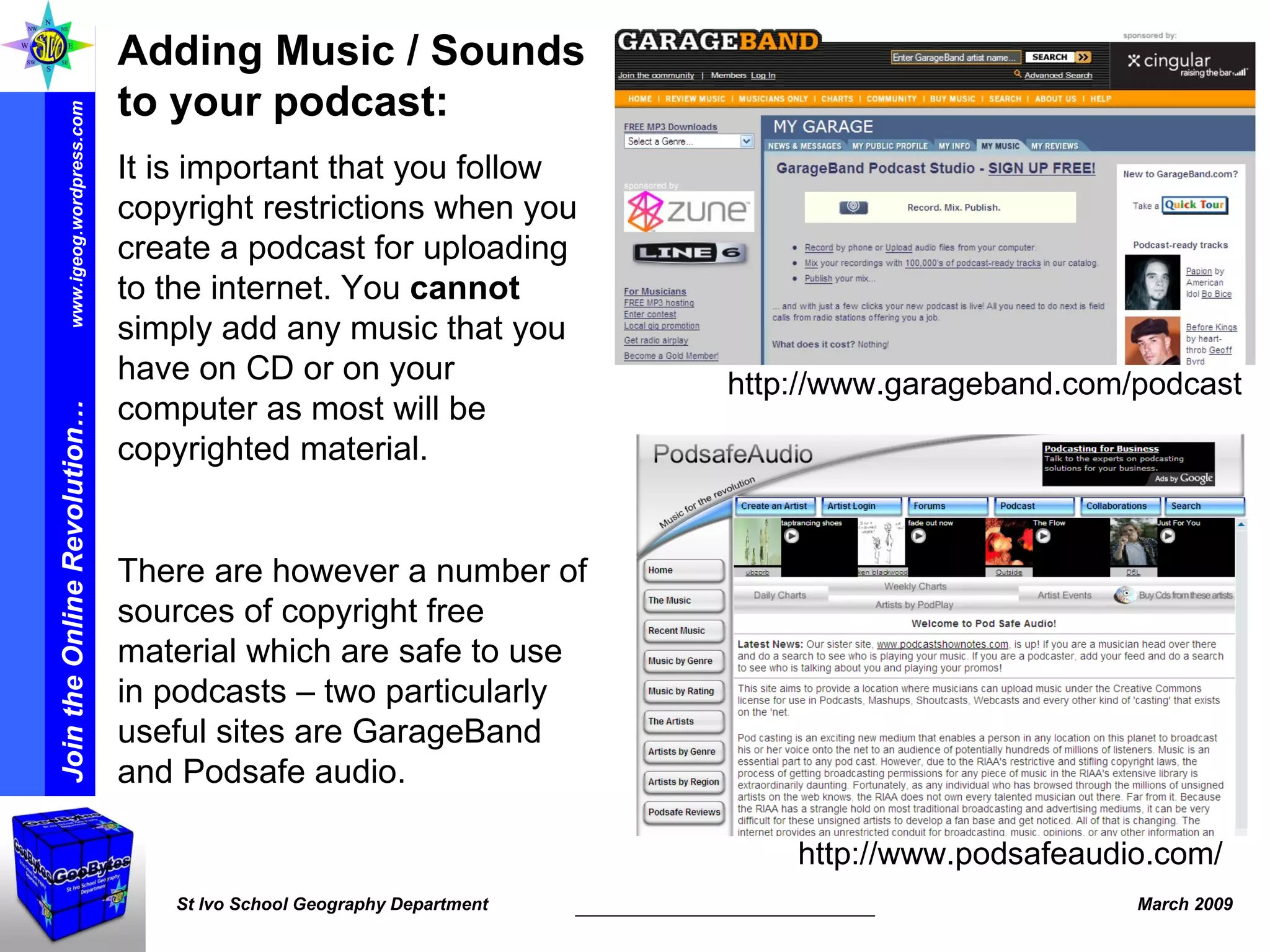 http://www.podsafeaudio.com/ http://www.garageband.com/podcast Adding Music / Sounds to your podcast: It is important that you follow copyright restrictions when you create a podcast for uploading to the internet. You  cannot  simply add any music that you have on CD or on your computer as most will be copyrighted material.  There are however a number of sources of copyright free material which are safe to use in podcasts – two particularly useful sites are GarageBand and Podsafe audio. 