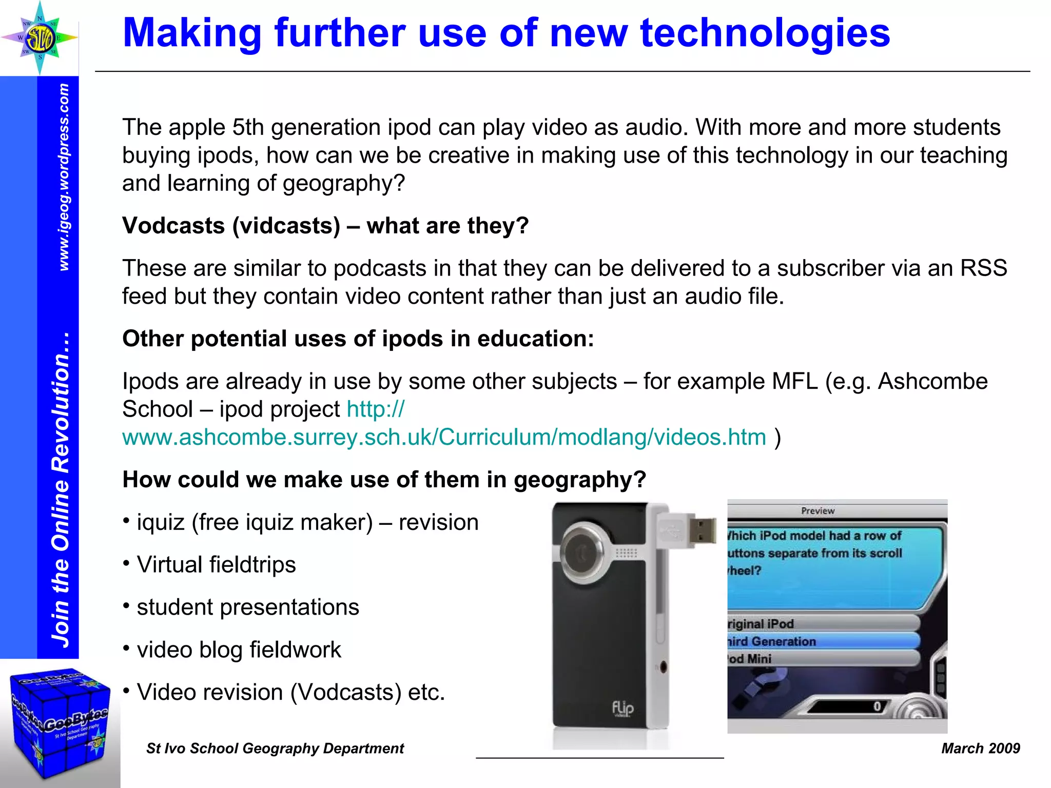 Making further use of new technologies The apple 5th generation ipod can play video as audio. With more and more students buying ipods, how can we be creative in making use of this technology in our teaching and learning of geography? Vodcasts (vidcasts) – what are they? These are similar to podcasts in that they can be delivered to a subscriber via an RSS feed but they contain video content rather than just an audio file. Other potential uses of ipods in education: Ipods are already in use by some other subjects – for example MFL (e.g. Ashcombe School – ipod project  http:// www.ashcombe.surrey.sch.uk/Curriculum/modlang/videos.htm  )   How could we make use of them in geography? iquiz (free iquiz maker) – revision Virtual fieldtrips student presentations  video blog fieldwork Video revision (Vodcasts) etc. 