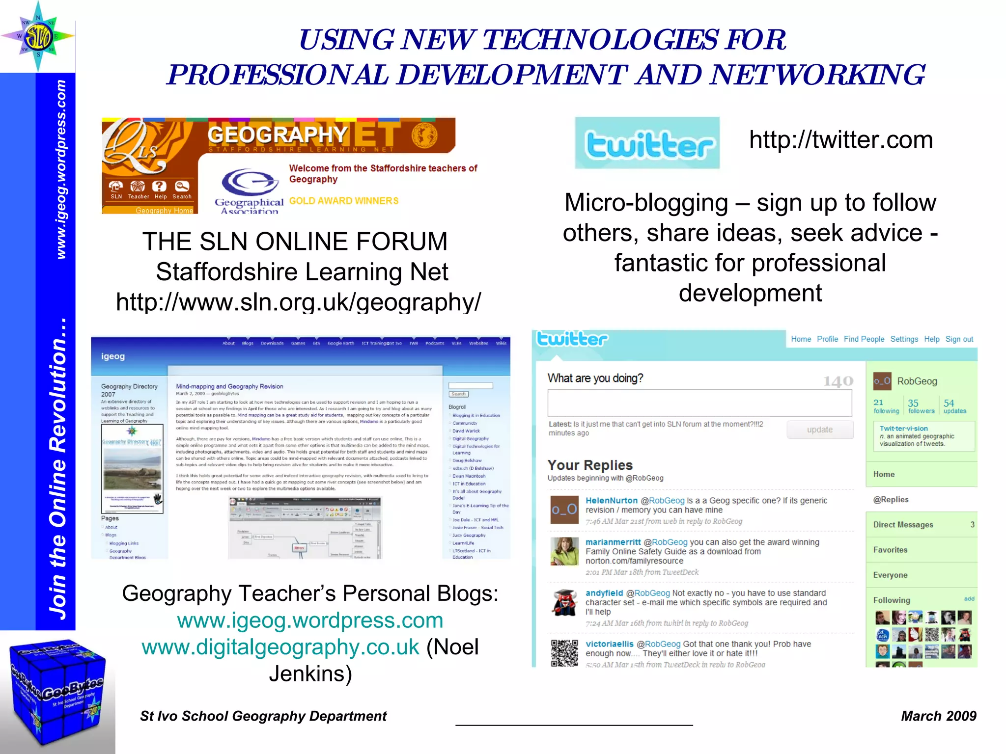 USING NEW TECHNOLOGIES FOR  PROFESSIONAL DEVELOPMENT AND NETWORKING THE SLN ONLINE FORUM   Staffordshire Learning Net http://www.sln.org.uk/geography/ http://twitter.com Micro-blogging – sign up to follow others, share ideas, seek advice - fantastic for professional development Geography Teacher’s Personal Blogs: www.igeog.wordpress.com www.digitalgeography.co.uk  (Noel Jenkins) 