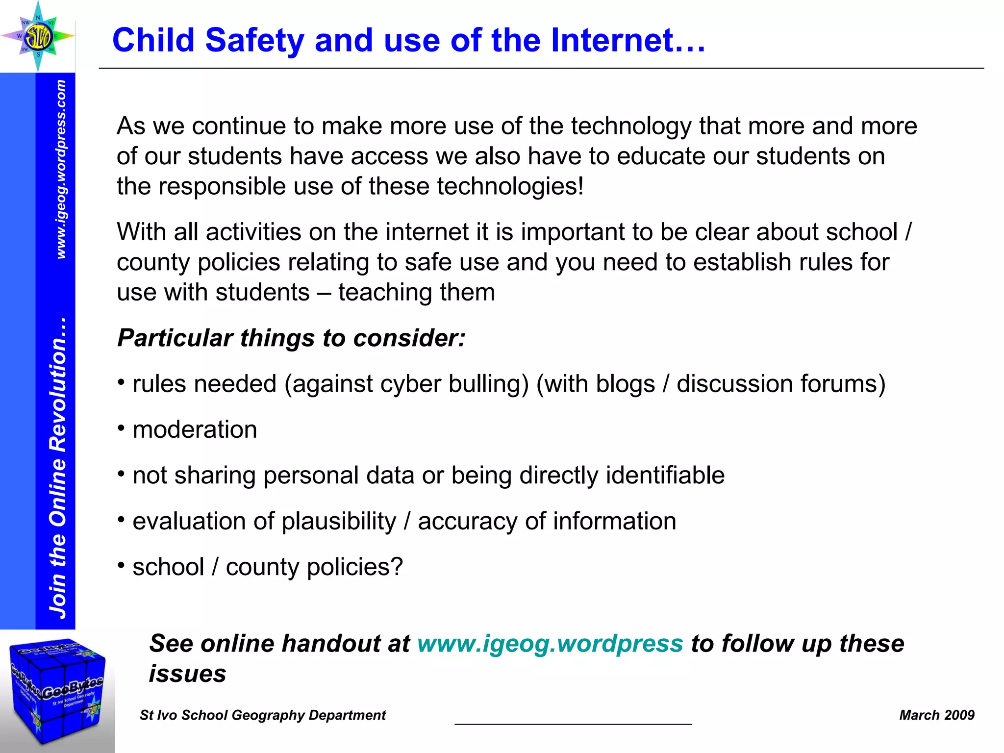 Child Safety and use of the Internet… As we continue to make more use of the technology that more and more of our students have access we also have to educate our students on the responsible use of these technologies!  With all activities on the internet it is important to be clear about school / county policies relating to safe use and you need to establish rules for use with students – teaching them  Particular things to consider: rules needed (against cyber bulling) (with blogs / discussion forums) moderation  not sharing personal data or being directly identifiable  evaluation of plausibility / accuracy of information school / county policies? See online handout at  www.igeog.wordpress  to follow up these issues 