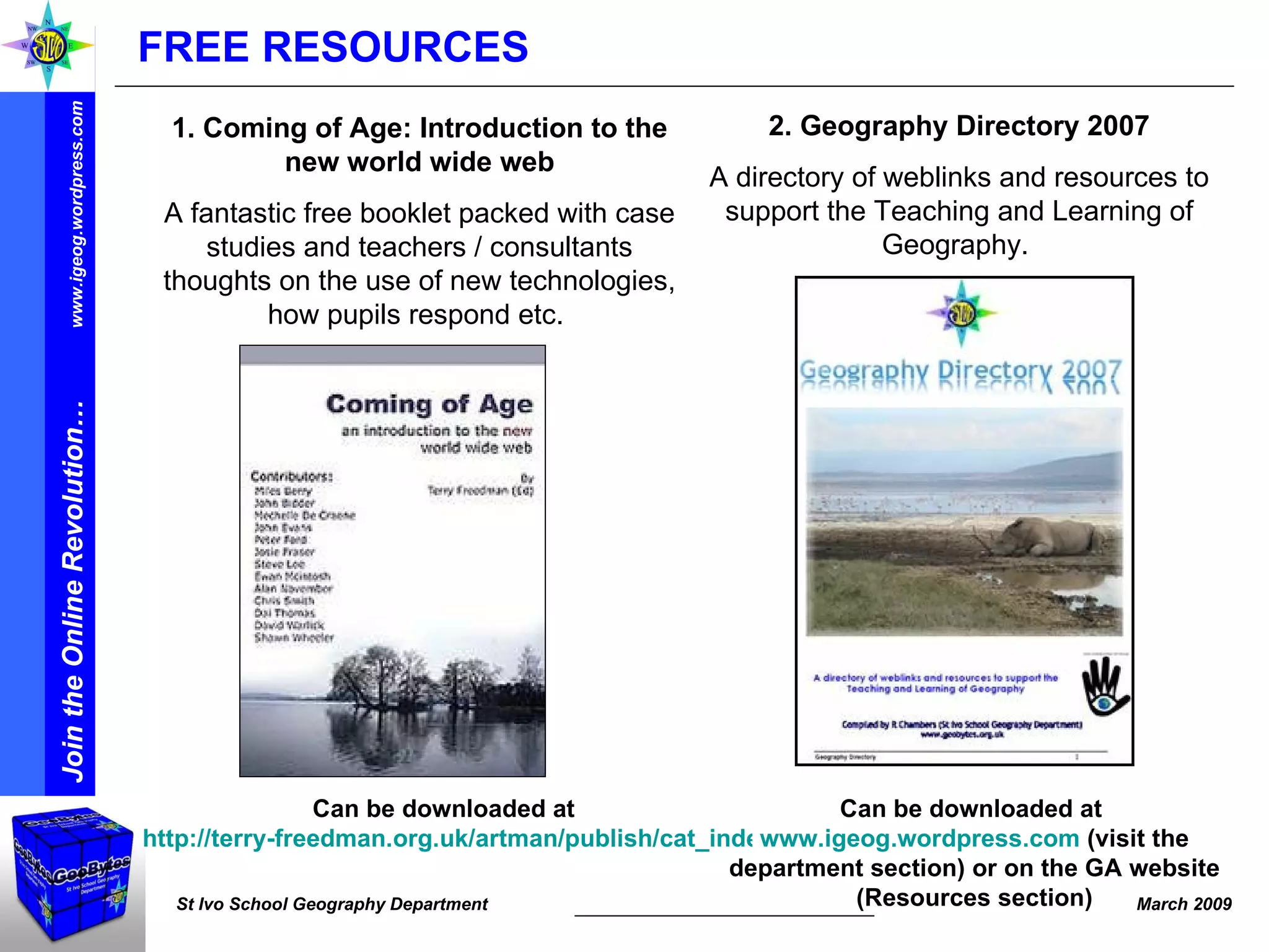 Can be downloaded at  http://terry-freedman.org.uk/artman/publish/cat_index_30.php   Can be downloaded at  www.igeog.wordpress.com  (visit the department section) or on the GA website (Resources section) 2. Geography Directory 2007 A directory of weblinks and resources to support the Teaching and Learning of Geography.  1. Coming of Age: Introduction to the new world wide web A fantastic free booklet packed with case studies and teachers / consultants thoughts on the use of new technologies, how pupils respond etc.  FREE RESOURCES 