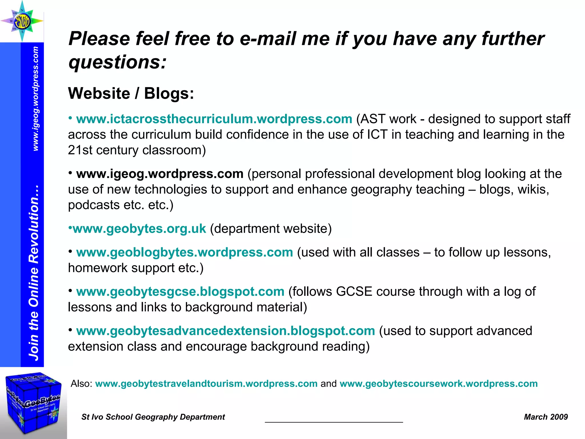 Please feel free to e-mail me if you have any further questions: Website / Blogs:   www.ictacrossthecurriculum.wordpress.com   (AST work -  designed to support staff across the curriculum build confidence in the use of ICT in teaching and learning in the 21st century classroom) www.igeog.wordpress.com  (personal professional development blog looking at the use of new technologies to support and enhance geography teaching – blogs, wikis, podcasts etc. etc.)   www.geobytes.org.uk  (department website) www.geoblogbytes.wordpress.com  (used with all classes – to follow up lessons, homework support etc.) www.geobytesgcse.blogspot.com  (follows GCSE course through with a log of lessons and links to background material) www.geobytesadvancedextension.blogspot.com  (used to support advanced extension class and encourage background reading) Also:  www.geobytestravelandtourism.wordpress.com  and  www.geobytescoursework.wordpress.com   