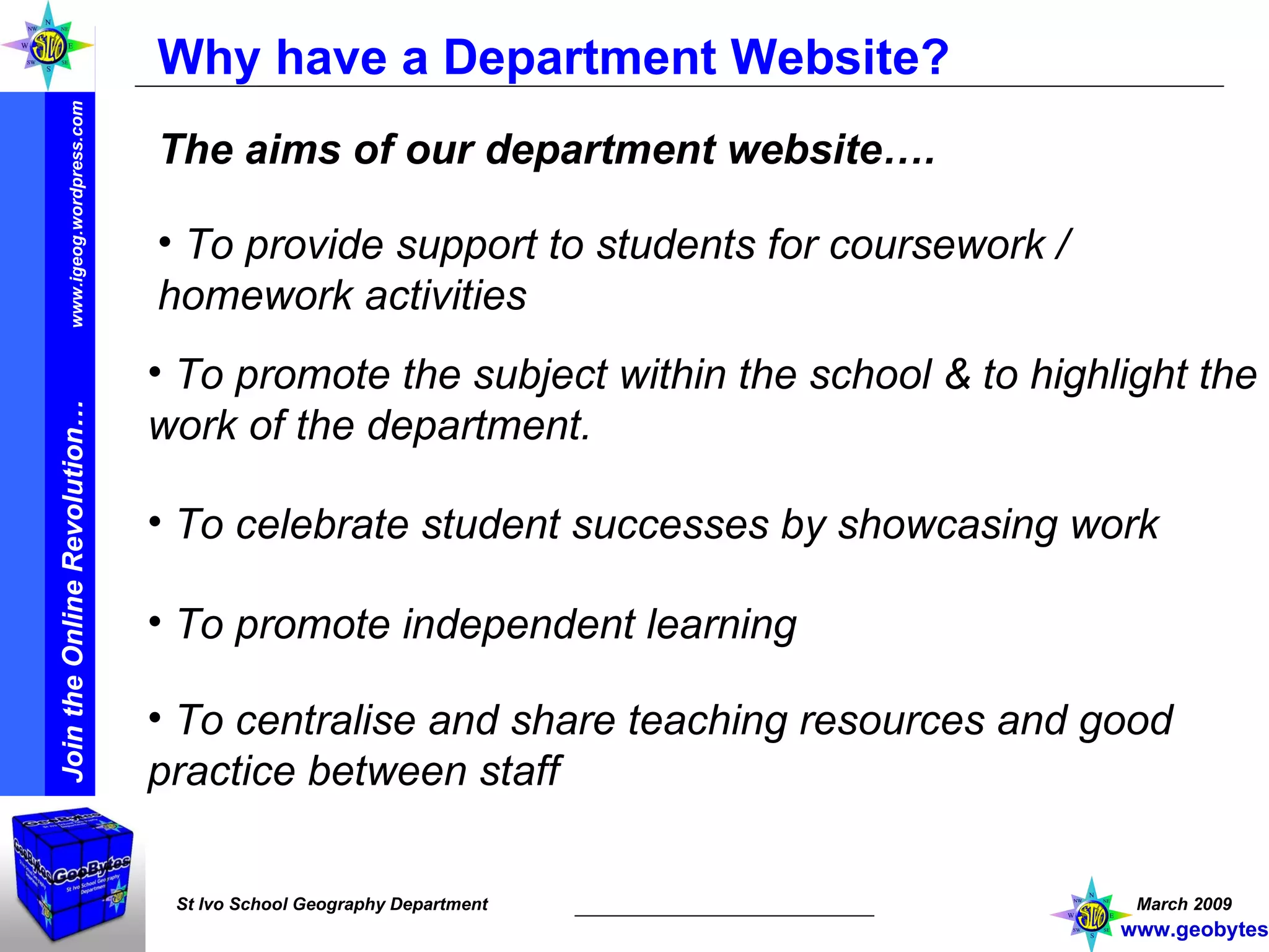 Why have a Department Website? The aims of our department website…. To promote the subject within the school & to highlight the work of the department. To provide support to students for coursework / homework activities To celebrate student successes by showcasing work To promote independent learning To centralise and share teaching resources and good practice between staff www.geobytes.org.uk 