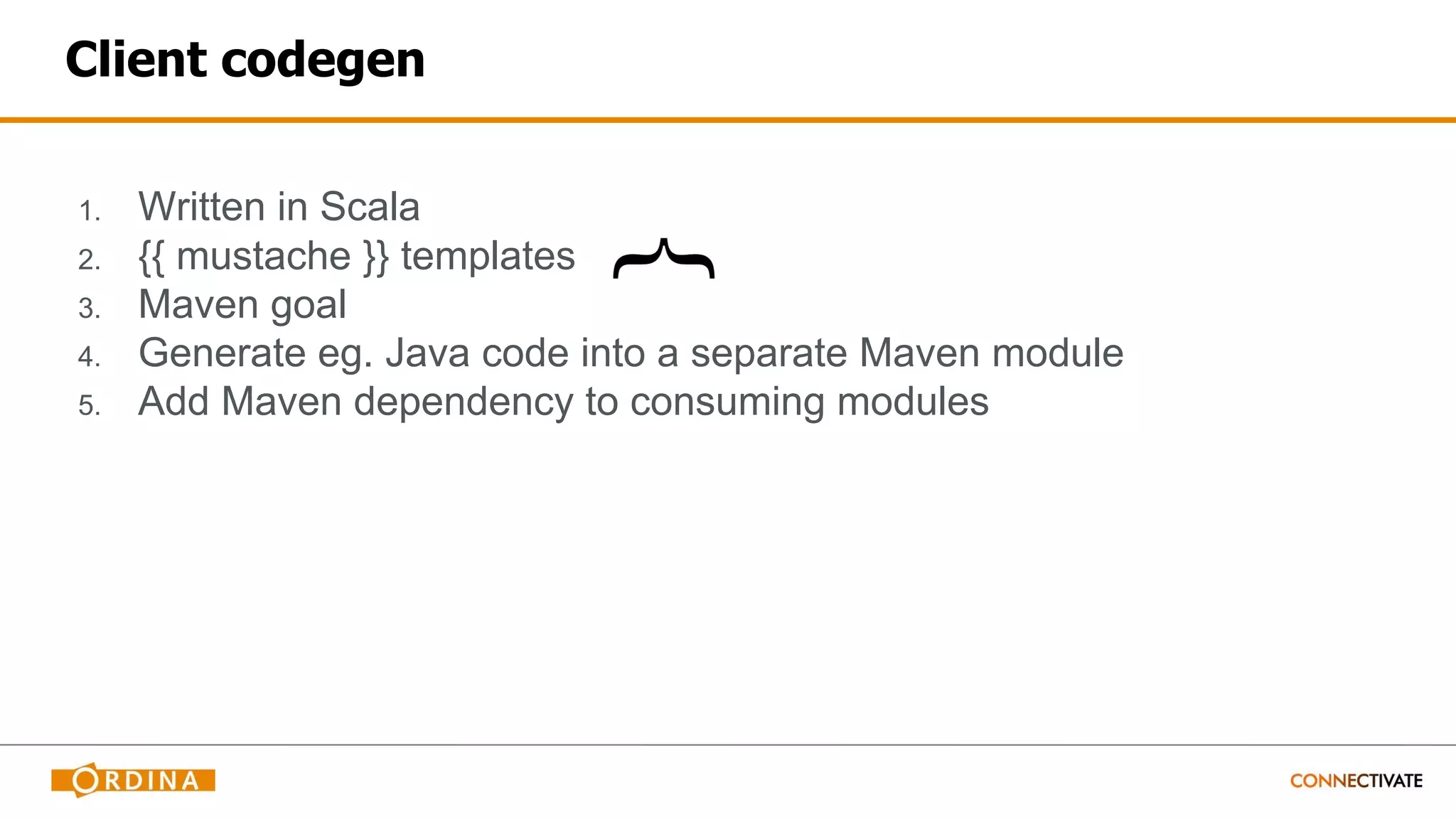Client codegen
1. Written in Scala
2. {{ mustache }} templates
3. Maven goal
4. Generate eg. Java code into a separate Maven module
5. Add Maven dependency to consuming modules