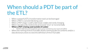 When should a PDT be part of
the ETL?
•  When a powerful ETL/transformation tool can be leveraged
•  When a PDT is consistently being used
•  When a PDT’s logic is well-understood, stable and rarely changing
•  When raw data only needs to be processed “once” or incrementally
•  When a PDT is being used outside of Looker
•  AVOID table locks which halt the query queue and backup your query breadline
•  When the naming of the ETL’d table clearly communicates its contents and/or a
data dictionary exists to view the deﬁnition of the ETL’d table
12
 