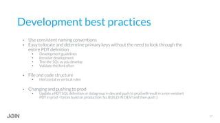 Development best practices
•  Use consistent naming conventions
•  Easy to locate and determine primary keys without the need to look through the
entire PDT deﬁnition
•  Development guidelines
•  Iterative development
•  Test the SQL as you develop
•  Validate the lkml often
•  File and code structure
•  Horizontal vs vertical rules
•  Changing and pushing to prod
•  Update a PDT SQL deﬁnition or datagroup in dev and push to prod will result in a non-existent
PDT in prod - forces build on production. So, BUILD IN DEV! and then push :)
17
 