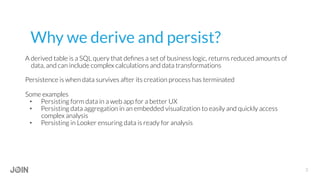 Why we derive and persist?
A derived table is a SQL query that deﬁnes a set of business logic, returns reduced amounts of
data, and can include complex calculations and data transformations
Persistence is when data survives after its creation process has terminated
Some examples
•  Persisting form data in a web app for a better UX
•  Persisting data aggregation in an embedded visualization to easily and quickly access
complex analysis
•  Persisting in Looker ensuring data is ready for analysis
3
 