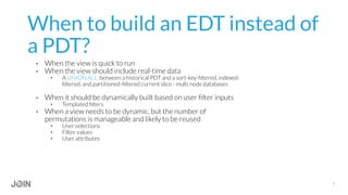 When to build an EDT instead of
a PDT?
•  When the view is quick to run
•  When the view should include real-time data
•  A UNION ALL between a historical PDT and a sort-key-ﬁltered, indexed-
ﬁltered, and partitioned-ﬁltered current slice - multi node databases
•  When it should be dynamically built based on user ﬁlter inputs
•  Templated ﬁlters
•  When a view needs to be dynamic, but the number of
permutations is manageable and likely to be reused
•  User selections
•  Filter values
•  User attributes
7
 