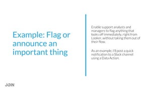 Enable support analysts and
managers to flag anything that
looks off immediately, right from
Looker, without taking them out of
their flow.
As an example, I'll post a quick
notification to a Slack channel
using a Data Action.
Example: Flag or
announce an
important thing
 