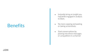 ● Instantly bring an insight you
had while engaged in analysis
to Slack.
● No more copying and pasting
or taking screenshots.
● Start conversations by
posting into direct messages
or using @here in a channel
Benefits
 