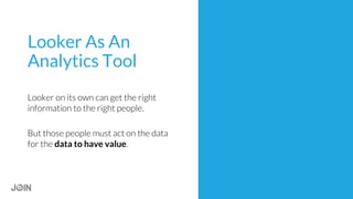 Looker As An
Analytics Tool
Looker on its own can get the right
information to the right people.
But those people must act on the data
for the data to have value.
 