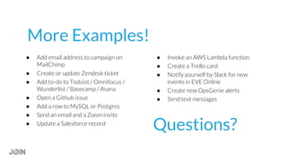 Questions?
● Add email address to campaign on
MailChimp
● Create or update Zendesk ticket
● Add to-do to Todoist / Omnifocus /
Wunderlist / Basecamp / Asana
● Open a Github issue
● Add a row to MySQL or Postgres
● Send an email and a Zoom invite
● Update a Salesforce record
● Invoke an AWS Lambda function
● Create a Trello card
● Notify yourself by Slack for new
events in EVE Online
● Create new OpsGenie alerts
● Send text messages
More Examples!
 