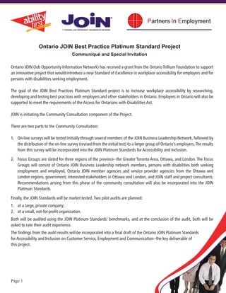 Ontario JOIN Best Practice Platinum Standard Project
                                      Communiqué and Special Invitation

Ontario JOIN (Job Opportunity Information Network) has received a grant from the Ontario Trillium Foundation to support
an innovative project that would introduce a new Standard of Excellence in workplace accessibility for employers and for
persons with disabilities seeking employment.

The goal of the JOIN Best Practices Platinum Standard project is to increase workplace accessibility by researching,
developing and testing best practices with employers and other stakeholders in Ontario. Employers in Ontario will also be
supported to meet the requirements of the Access for Ontarians with Disabilities Act.

JOIN is initiating the Community Consultation component of the Project.

There are two parts to the Community Consultation:

1.	 On-line surveys will be tested initially through several members of the JOIN Business Leadership Network, followed by
    the distribution of the on-line survey (revised from the initial test) to a larger group of Ontario’s employers. The results
    from this survey will be incorporated into the JOIN Platinum Standards for Accessibility and Inclusion.

2.	 Focus Groups are slated for three regions of the province--the Greater Toronto Area, Ottawa, and London. The Focus
    Groups will consist of Ontario JOIN Business Leadership network members, persons with disabilities both seeking
    employment and employed, Ontario JOIN member agencies and service provider agencies from the Ottawa and
    London regions, government, interested stakeholders in Ottawa and London, and JOIN staff and project consultants.
    Recommendations arising from this phase of the community consultation will also be incorporated into the JOIN
    Platinum Standards.

Finally, the JOIN Standards will be market tested. Two pilot audits are planned:
1.	 at a large, private company;
2.	 at a small, not-for-profit organization.
Both will be audited using the JOIN Platinum Standards’ benchmarks, and at the conclusion of the audit, both will be
asked to rate their audit experience.
The findings from the audit results will be incorporated into a final draft of the Ontario JOIN Platinum Standards
for Accessibility and Inclusion on Customer Service, Employment and Communication--the key deliverable of
this project.




Page 1
 