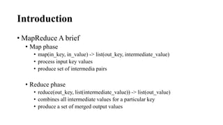 Introduction
• MapReduce A brief
• Map phase
• map(in_key, in_value) -> list(out_key, intermediate_value)
• process input key values
• produce set of intermedia pairs
• Reduce phase
• reduce(out_key, list(intermediate_value)) -> list(out_value)
• combines all intermediate values for a particular key
• produce a set of merged output values
 