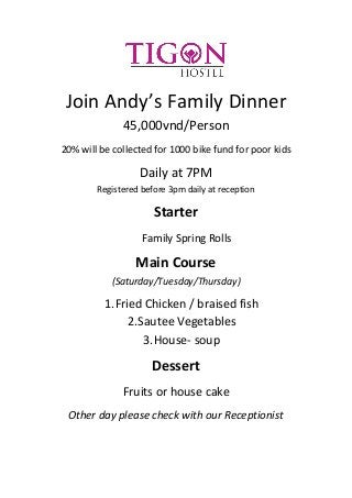 Join Andy’s Family Dinner
45,000vnd/Person
20% will be collected for 1000 bike fund for poor kids
Daily at 7PM
Registered before 3pm daily at reception
Starter
Family Spring Rolls
Main Course
(Saturday/Tuesday/Thursday)
1.Fried Chicken / braised fish
2.Sautee Vegetables
3.House- soup
Dessert
Fruits or house cake
Other day please check with our Receptionist
 