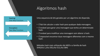 Algoritmos hash
Uma sequencia de bits gerados por um algoritmo de dispersão.
• É fácil de calcular o valor hash para qualquer dada mensagem.
• É inviável para gerar uma mensagem que tenha um determinado
hash.
• É inviável para modificar uma mensagem sem alterar o hash.
• É impossível encontrar duas mensagens diferentes com o mesmo
hash.
Métodos hash mais utilizando são MD5 e a família de hash
SHA(sha-1,sha-256,sha-512,sha-384)
 