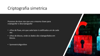 Criptografia simetrica
Processo de duas vias que usa a mesma chave para
criptografar e descriptografar
• cifras de fluxo, em que cada byte é codificados um de cada
vez.
• cifras de blocos, onde os dados são criptografados em
blocos.
• SymmetricAlgorithm
 