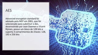 AES
Advanced encryption standard foi
adotado pela NIST em 2001, que foi
selecionado para substituir o des,
desenvolvido por Joan Daemen e Vicent
Rijmen, possui um bloco de 128 bits e
suporta 3 comprimentos de chaves: 128,
192 e 256 bits
 