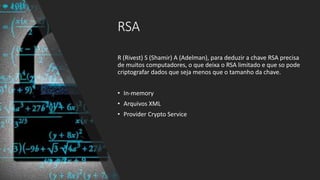 RSA
R (Rivest) S (Shamir) A (Adelman), para deduzir a chave RSA precisa
de muitos computadores, o que deixa o RSA limitado e que so pode
criptografar dados que seja menos que o tamanho da chave.
• In-memory
• Arquivos XML
• Provider Crypto Service
 